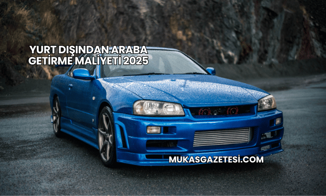 Yurt Dışından Araba Getirme Maliyeti 2025